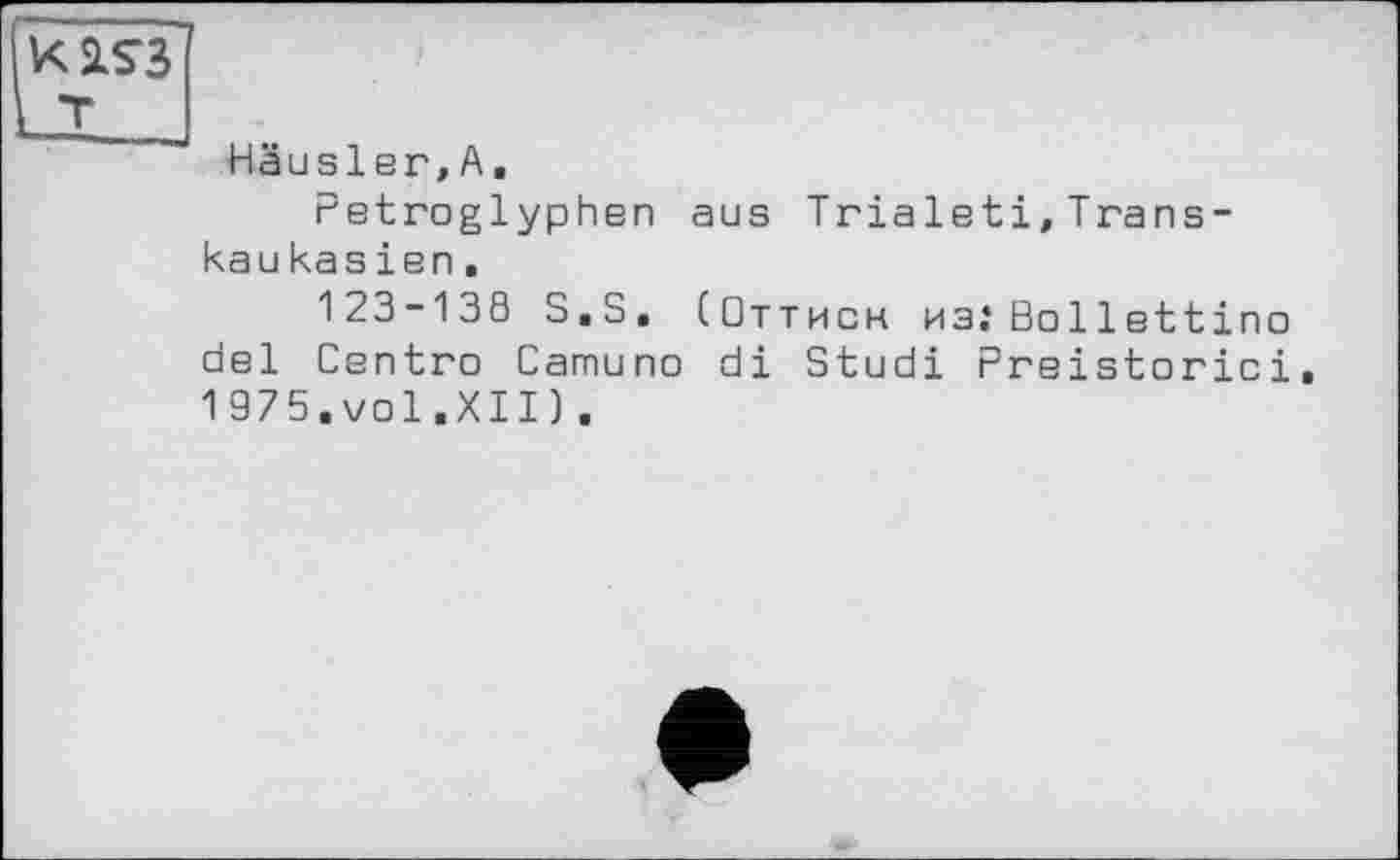 ﻿KSLS3
L_I___
Häusler,А,
Petroglyphen aus Trialeti,Transkau kas ien .
123-138 S.S. (Оттисн изіВо 11ettino del Centro Camuno di Studi Preistorici 1975.vol.XII).